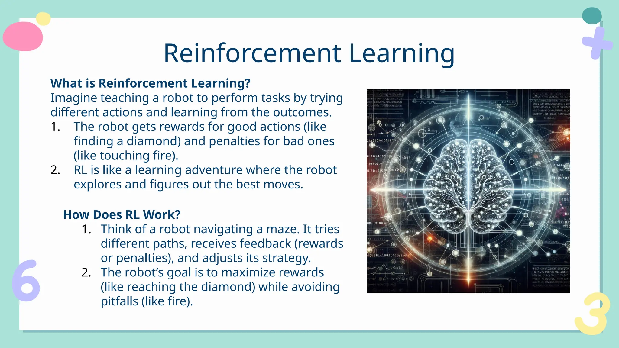 Reinforcement Learning
What is Reinforcement Learning?
Imagine teaching a robot to perform tasks by trying
different actions and learning from the outcomes.
1. The robot gets rewards for good actions (like
finding a diamond) and penalties for bad ones
(like touching fire).
2. RL is like a learning adventure where the robot
explores and figures out the best moves.
How Does RL Work?
1. Think of a robot navigating a maze. It tries
different paths, receives feedback (rewards
or penalties), and adjusts its strategy.
2. The robot’s goal is to maximize rewards
(like reaching the diamond) while avoiding
pitfalls (like fire).
 
