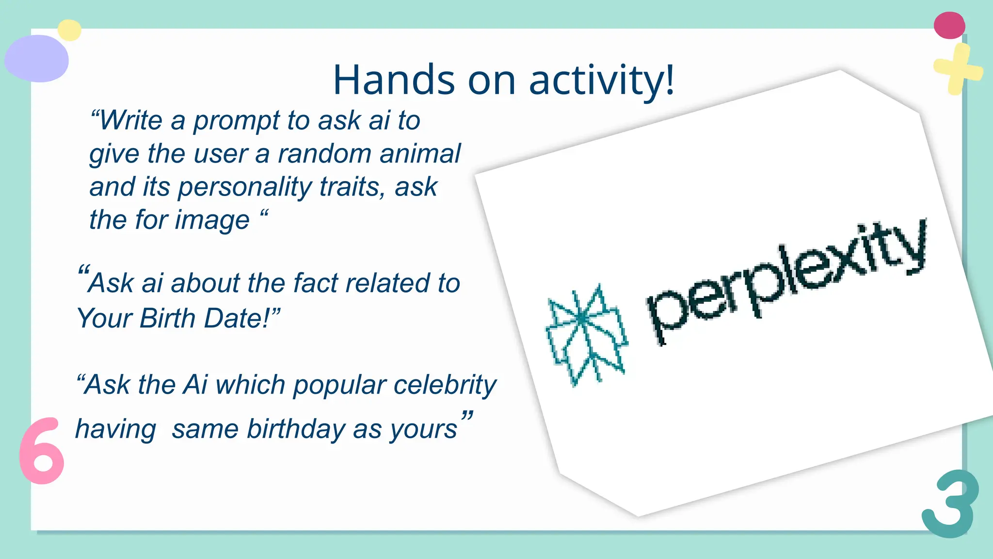 Hands on activity!
“Write a prompt to ask ai to
give the user a random animal
and its personality traits, ask
the for image “
“Ask ai about the fact related to
Your Birth Date!”
“Ask the Ai which popular celebrity
having same birthday as yours”
 
