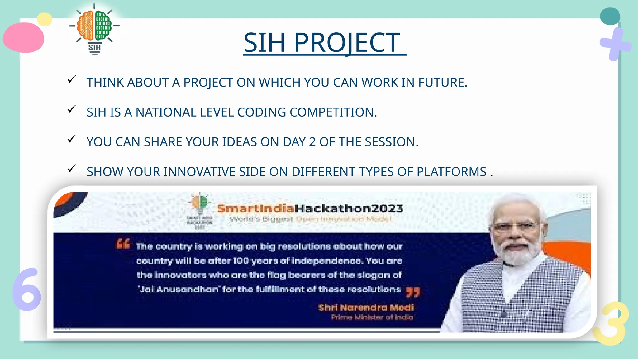 SIH PROJECT
 THINK ABOUT A PROJECT ON WHICH YOU CAN WORK IN FUTURE.
 SIH IS A NATIONAL LEVEL CODING COMPETITION.
 YOU CAN SHARE YOUR IDEAS ON DAY 2 OF THE SESSION.
 SHOW YOUR INNOVATIVE SIDE ON DIFFERENT TYPES OF PLATFORMS .
 