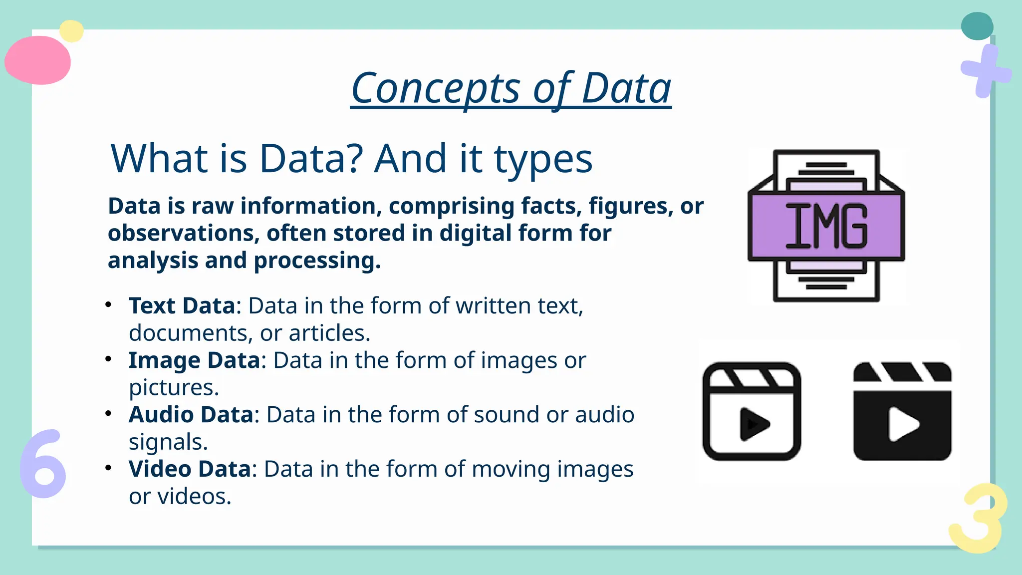 Concepts of Data
Data is raw information, comprising facts, figures, or
observations, often stored in digital form for
analysis and processing.
What is Data? And it types
• Text Data: Data in the form of written text,
documents, or articles.
• Image Data: Data in the form of images or
pictures.
• Audio Data: Data in the form of sound or audio
signals.
• Video Data: Data in the form of moving images
or videos.
 