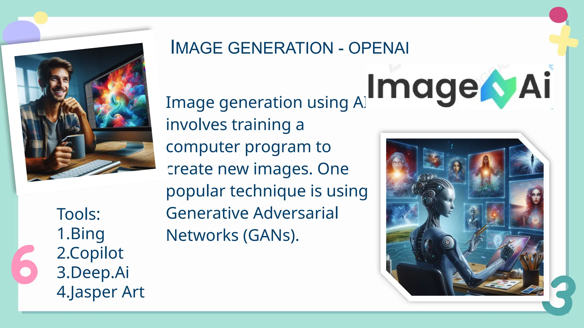 IMAGE GENERATION - OPENAI
Image generation using AI
involves training a
computer program to
create new images. One
popular technique is using
Generative Adversarial
Networks (GANs).
Tools:
1.Bing
2.Copilot
3.Deep.Ai
4.Jasper Art
 