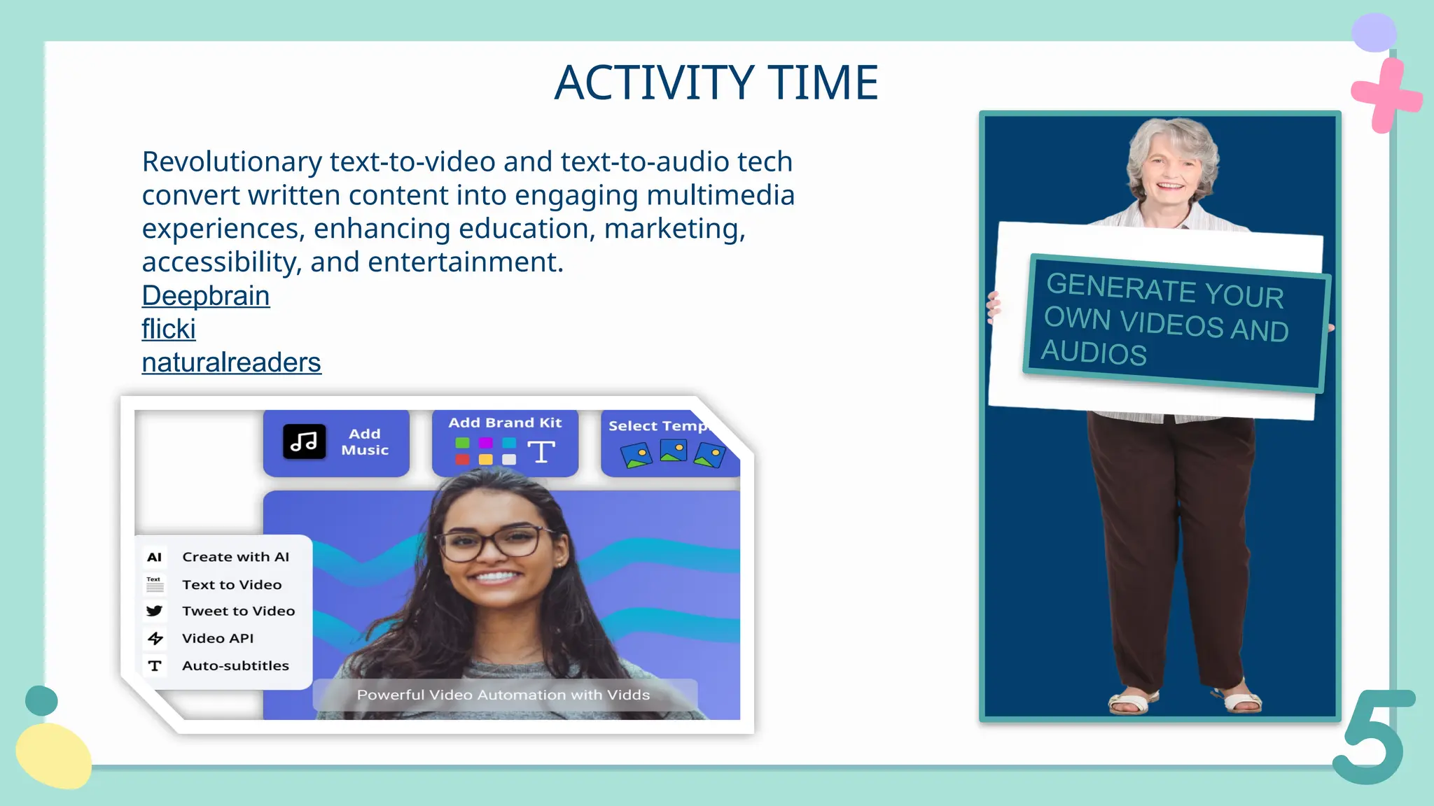ACTIVITY TIME
Revolutionary text-to-video and text-to-audio tech
convert written content into engaging multimedia
experiences, enhancing education, marketing,
accessibility, and entertainment.
Deepbrain
flicki
naturalreaders
GENERATE YOUR
OWN VIDEOS AND
AUDIOSVIDEOS
 