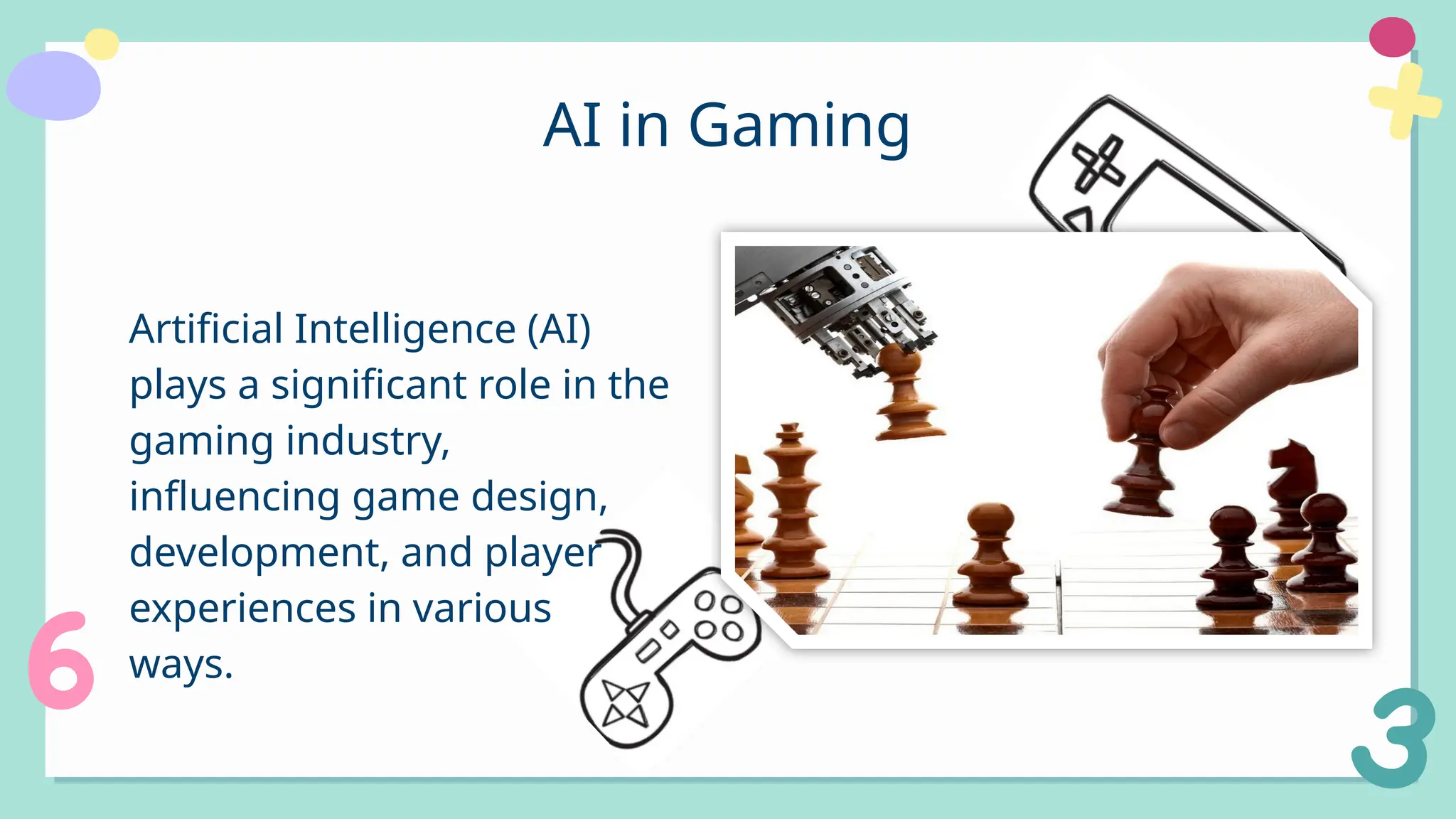 AI in Gaming
Artificial Intelligence (AI)
plays a significant role in the
gaming industry,
influencing game design,
development, and player
experiences in various
ways.
 