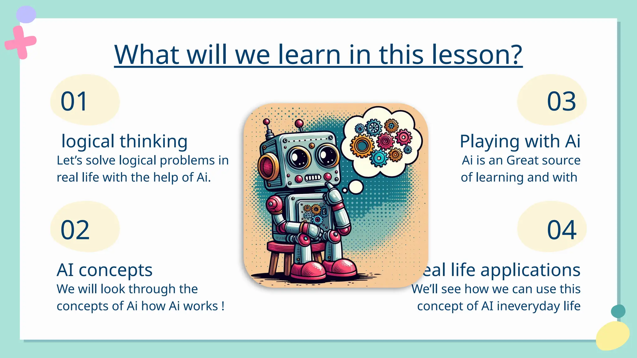 What will we learn in this lesson?
Let’s solve logical problems in
real life with the help of Ai.
01
logical thinking
We will look through the
concepts of Ai how Ai works !
AI concepts
02
Ai is an Great source
of learning and with
Playing with Ai
We’ll see how we can use this
concept of AI ineveryday life
Real life applications
03
04
 