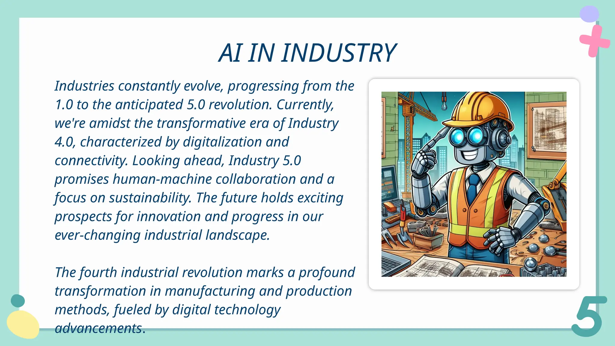 AI IN INDUSTRY
Industries constantly evolve, progressing from the
1.0 to the anticipated 5.0 revolution. Currently,
we're amidst the transformative era of Industry
4.0, characterized by digitalization and
connectivity. Looking ahead, Industry 5.0
promises human-machine collaboration and a
focus on sustainability. The future holds exciting
prospects for innovation and progress in our
ever-changing industrial landscape.
The fourth industrial revolution marks a profound
transformation in manufacturing and production
methods, fueled by digital technology
advancements.
 