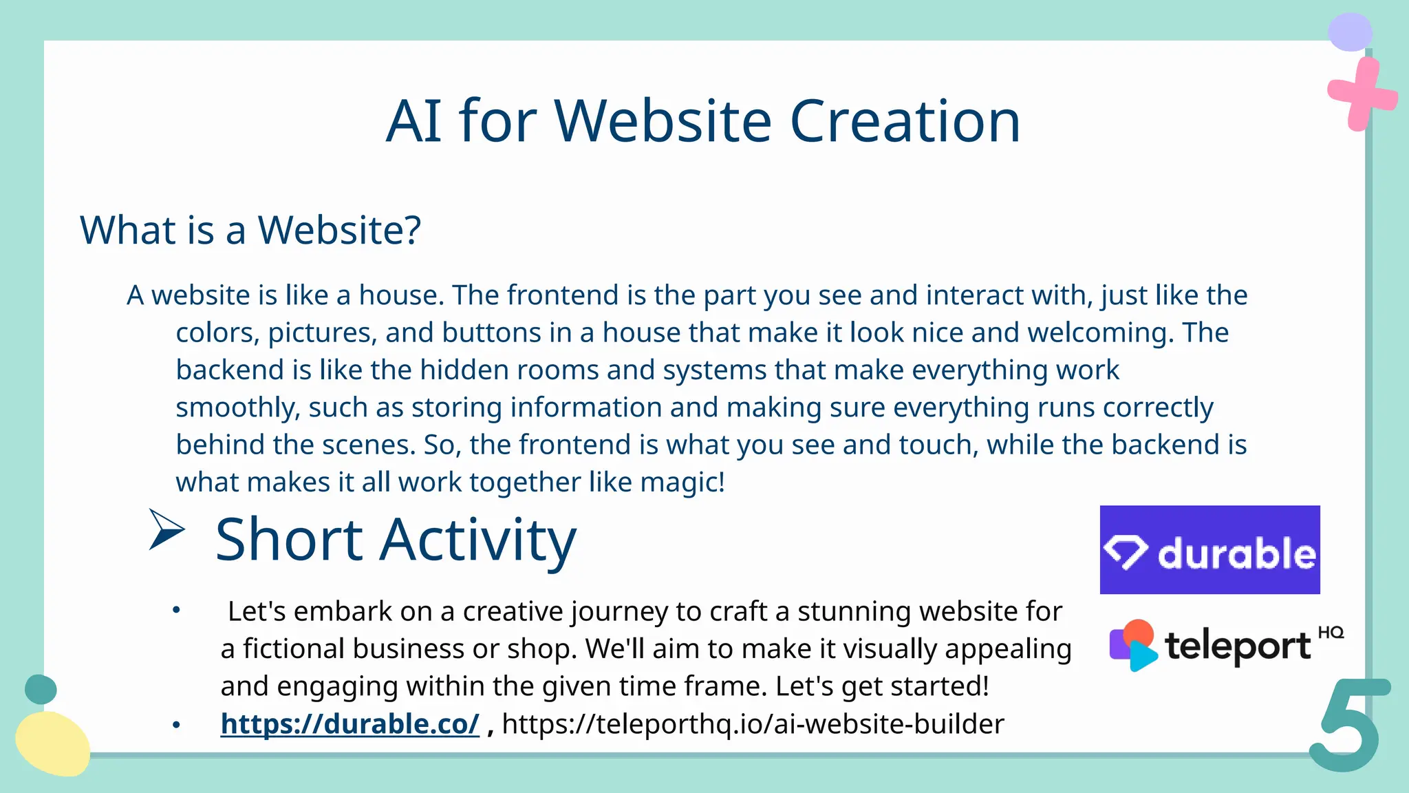 A website is like a house. The frontend is the part you see and interact with, just like the
colors, pictures, and buttons in a house that make it look nice and welcoming. The
backend is like the hidden rooms and systems that make everything work
smoothly, such as storing information and making sure everything runs correctly
behind the scenes. So, the frontend is what you see and touch, while the backend is
what makes it all work together like magic!
AI for Website Creation
What is a Website?
 Short Activity
• Let's embark on a creative journey to craft a stunning website for
a fictional business or shop. We'll aim to make it visually appealing
and engaging within the given time frame. Let's get started!
• https://durable.co/ , https://teleporthq.io/ai-website-builder
 