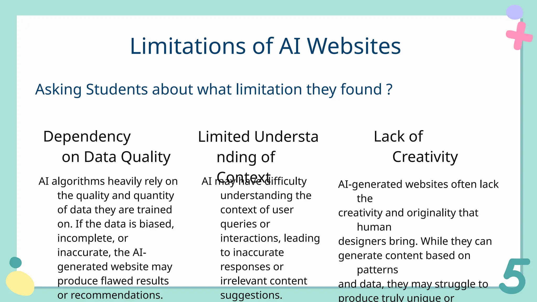 AI-generated websites often lack
the
creativity and originality that
human
designers bring. While they can
generate content based on
patterns
and data, they may struggle to
produce truly unique or
Limitations of AI Websites
Asking Students about what limitation they found ?
Lack of
Creativity
AI may have difficulty
understanding the
context of user
queries or
interactions, leading
to inaccurate
responses or
irrelevant content
suggestions.
Limited Understa
nding of
Context
AI algorithms heavily rely on
the quality and quantity
of data they are trained
on. If the data is biased,
incomplete, or
inaccurate, the AI-
generated website may
produce flawed results
or recommendations.
Dependency
on Data Quality
 