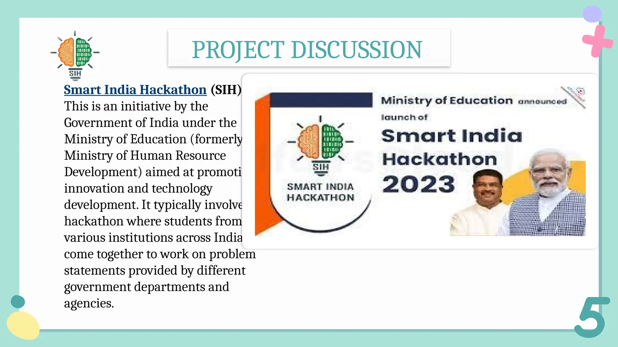 PROJECT DISCUSSION
Smart India Hackathon (SIH):
This is an initiative by the
Government of India under the
Ministry of Education (formerly
Ministry of Human Resource
Development) aimed at promoting
innovation and technology
development. It typically involves a
hackathon where students from
various institutions across India
come together to work on problem
statements provided by different
government departments and
agencies.
 