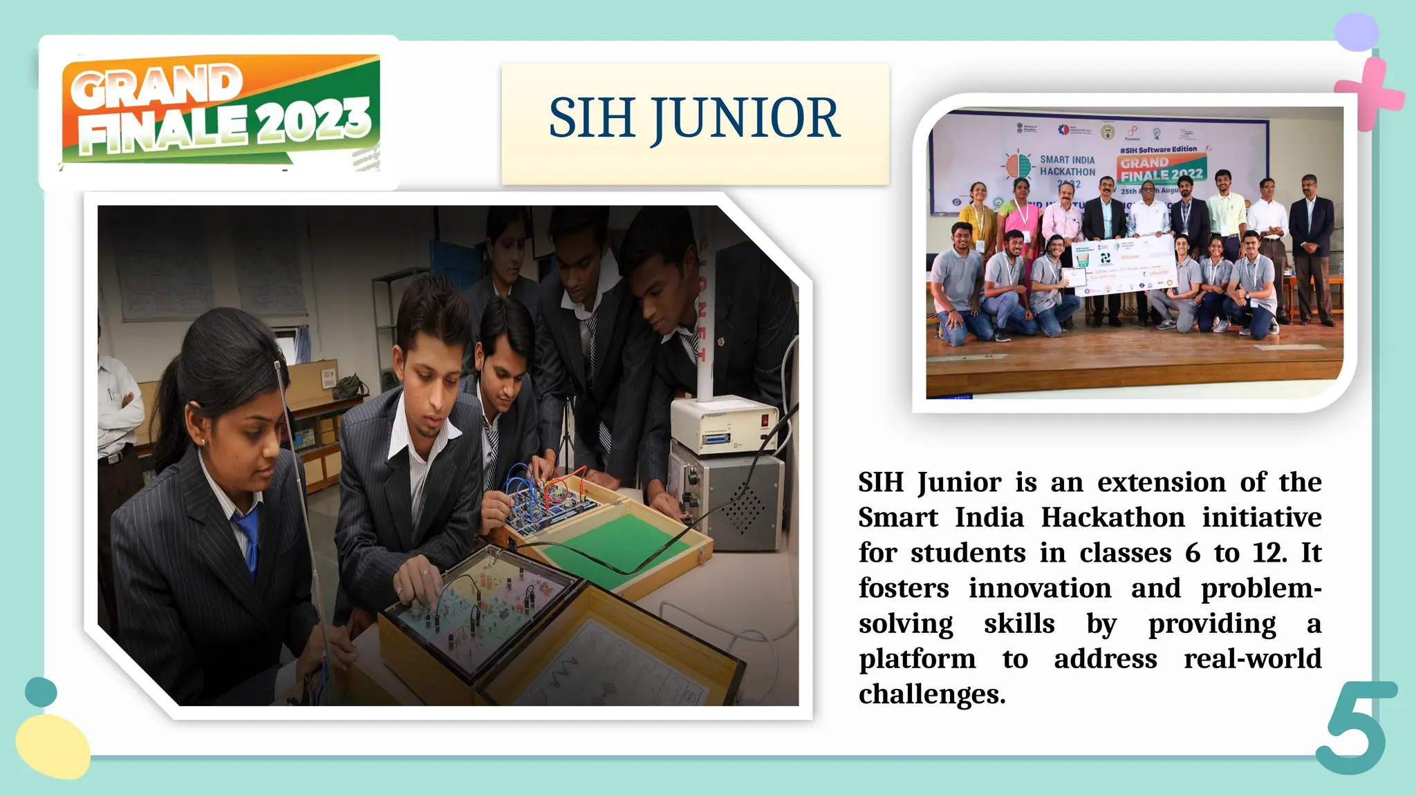 SIH JUNIOR
SIH Junior is an extension of the
Smart India Hackathon initiative
for students in classes 6 to 12. It
fosters innovation and problem-
solving skills by providing a
platform to address real-world
challenges.
 