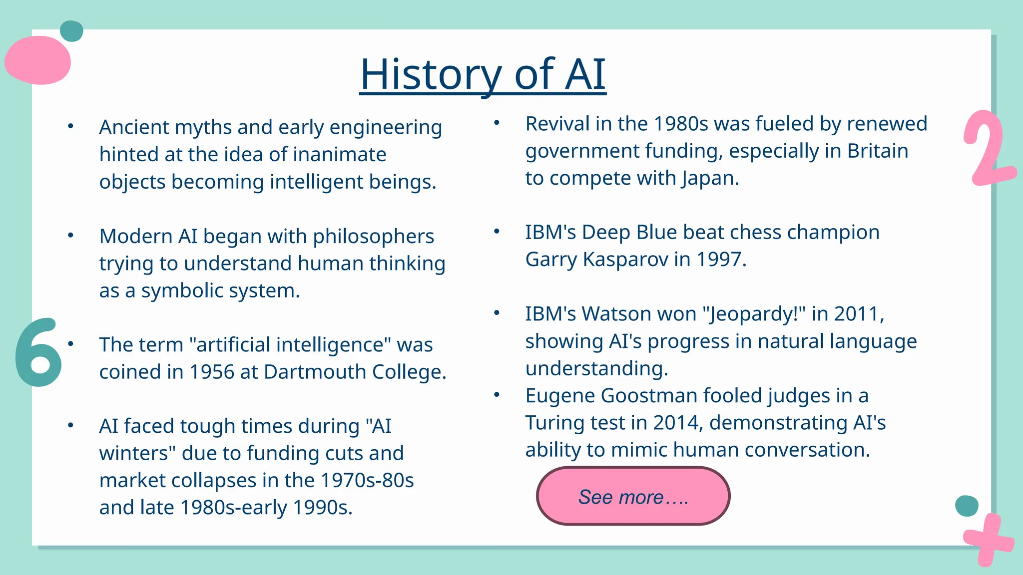 • Ancient myths and early engineering
hinted at the idea of inanimate
objects becoming intelligent beings.
• Modern AI began with philosophers
trying to understand human thinking
as a symbolic system.
• The term "artificial intelligence" was
coined in 1956 at Dartmouth College.
• AI faced tough times during "AI
winters" due to funding cuts and
market collapses in the 1970s-80s
and late 1980s-early 1990s.
History of AI
• Revival in the 1980s was fueled by renewed
government funding, especially in Britain
to compete with Japan.
• IBM's Deep Blue beat chess champion
Garry Kasparov in 1997.
• IBM's Watson won "Jeopardy!" in 2011,
showing AI's progress in natural language
understanding.
• Eugene Goostman fooled judges in a
Turing test in 2014, demonstrating AI's
ability to mimic human conversation.
See more….
 