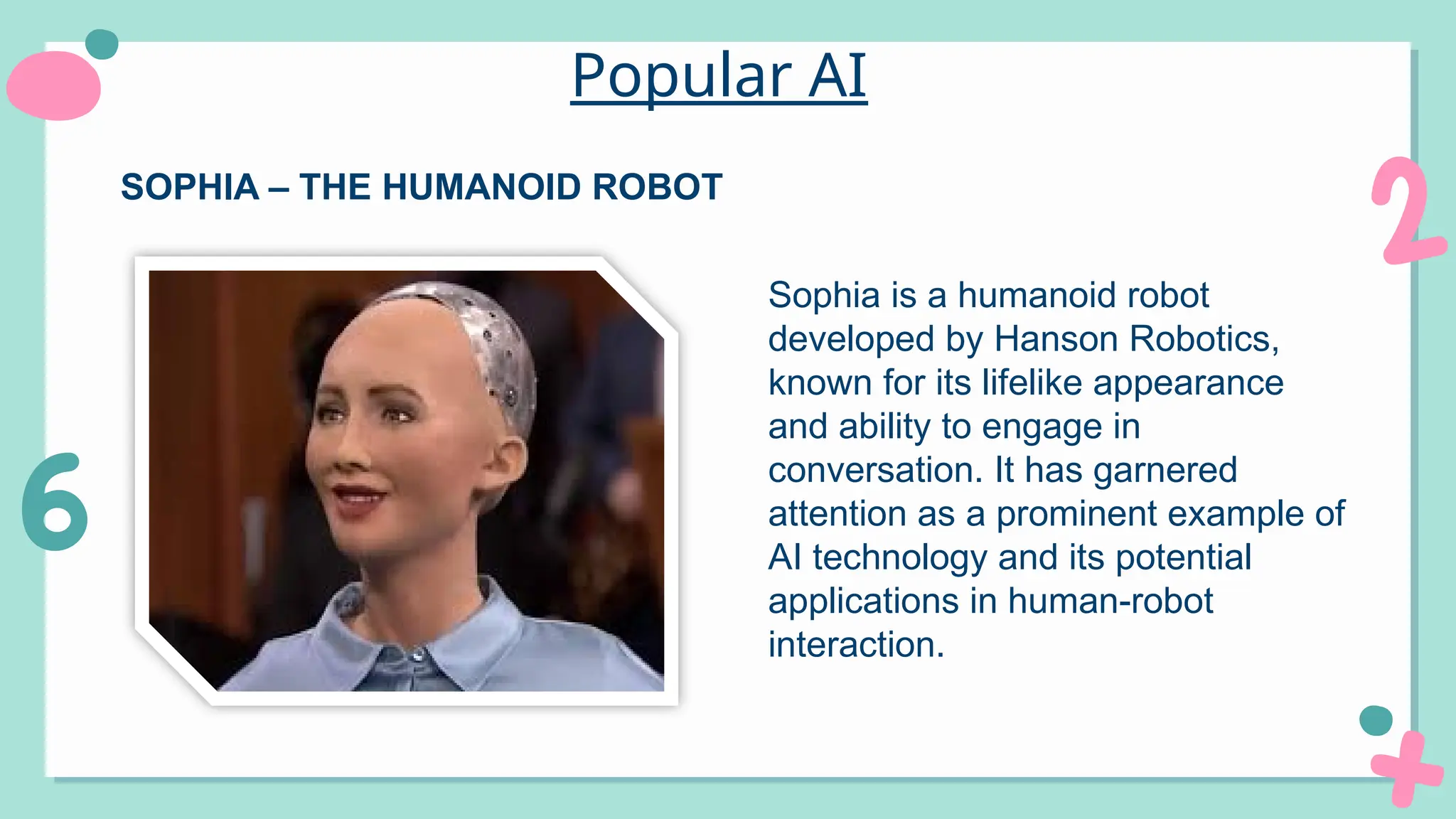 Popular AI
Sophia is a humanoid robot
developed by Hanson Robotics,
known for its lifelike appearance
and ability to engage in
conversation. It has garnered
attention as a prominent example of
AI technology and its potential
applications in human-robot
interaction.
SOPHIA – THE HUMANOID ROBOT
 