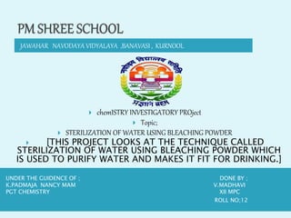 JAWAHAR NAVODAYA VIDYALAYA ,BANAVASI , KURNOOL
UNDER THE GUIDENCE OF ; DONE BY ;
K.PADMAJA NANCY MAM V.MADHAVI
PGT CHEMISTRY XII MPC
ROLL NO;12
 chemISTRY INVESTIGATORY PROject
 Topic;
 STERILIZATION OF WATER USING BLEACHING POWDER
 [THIS PROJECT LOOKS AT THE TECHNIQUE CALLED
STERILIZATION OF WATER USING BLEACHING POWDER WHICH
IS USED TO PURIFY WATER AND MAKES IT FIT FOR DRINKING.]
 