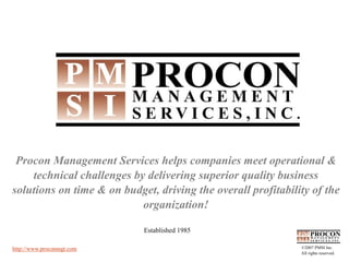 Procon Management Services helps companies meet operational &
    technical challenges by delivering superior quality business
solutions on time & on budget, driving the overall profitability of the
                           organization!

                            Established 1985

http://www.proconmgt.com                                      ©2007 PMSI Inc.
                                                              All rights reserved.
 