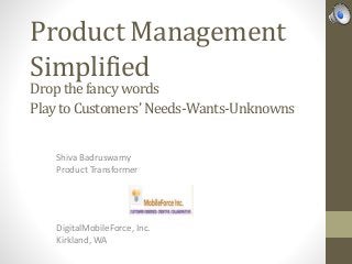Product Management
Simplified
Shiva Badruswamy
Product Transformer
Drop the fancy words
Play to Customers’ Needs-Wants-Unknowns
DigitalMobileForce, Inc.
Kirkland, WA
 