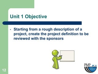 Unit 1 Objective

     •   Starting from a rough description of a
         project, create the project definition to be
         reviewed with the sponsors




12
 