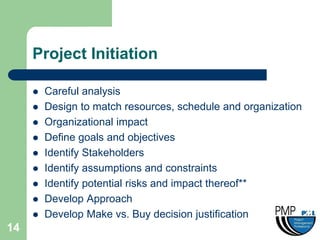Project Initiation

        Careful analysis
        Design to match resources, schedule and organization
        Organizational impact
        Define goals and objectives
        Identify Stakeholders
        Identify assumptions and constraints
        Identify potential risks and impact thereof**
        Develop Approach
        Develop Make vs. Buy decision justification
14
 