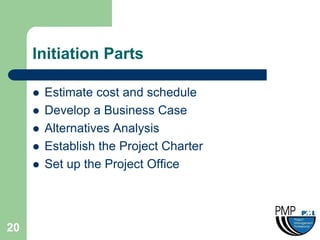 Initiation Parts

        Estimate cost and schedule
        Develop a Business Case
        Alternatives Analysis
        Establish the Project Charter
        Set up the Project Office




20
 