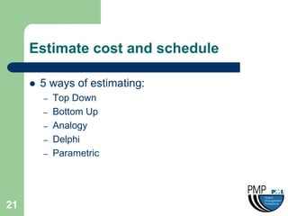 Estimate cost and schedule

        5 ways of estimating:
         –   Top Down
         –   Bottom Up
         –   Analogy
         –   Delphi
         –   Parametric




21
 