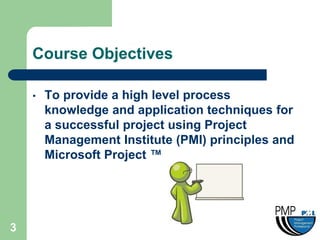Course Objectives

    •   To provide a high level process
        knowledge and application techniques for
        a successful project using Project
        Management Institute (PMI) principles and
        Microsoft Project ™




3
 