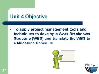 Unit 4 Objective

     •   To apply project management tools and
         techniques to develop a Work Breakdown
         Structure (WBS) and translate the WBS to
         a Milestone Schedule




37
 