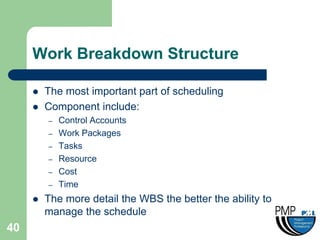Work Breakdown Structure

        The most important part of scheduling
        Component include:
         –   Control Accounts
         –   Work Packages
         –   Tasks
         –   Resource
         –   Cost
         –   Time
        The more detail the WBS the better the ability to
         manage the schedule
40
 