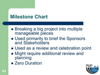 Milestone Chart

      Breaking a big project into multiple
       manageable pieces
      Used primarily to brief the Sponsors
       and Stakeholders
      Used as a review and celebration point
      Might require additional review and
       planning
      Zero Duration

41
 