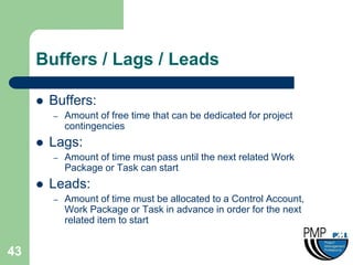 Buffers / Lags / Leads

        Buffers:
         –   Amount of free time that can be dedicated for project
             contingencies
        Lags:
         –   Amount of time must pass until the next related Work
             Package or Task can start
        Leads:
         –   Amount of time must be allocated to a Control Account,
             Work Package or Task in advance in order for the next
             related item to start


43
 