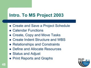 Intro. To MS Project 2003

        Create and Save a Project Schedule
        Calendar Functions
        Create, Copy and Move Tasks
        Create Indent Structure and WBS
        Relationships and Constraints
        Define and Allocate Resources
        Status and Adjust
        Print Reports and Graphs
48
 