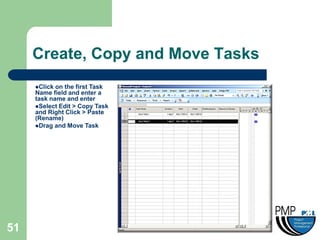 Create, Copy and Move Tasks
     Click on the first Task
     Name field and enter a
     task name and enter
     Select Edit > Copy Task
     and Right Click > Paste
     (Rename)
     Drag and Move Task




51
 