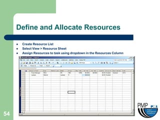 Define and Allocate Resources

        Create Resource List
        Select View > Resource Sheet
        Assign Resources to task using dropdown in the Resources Column




54
 