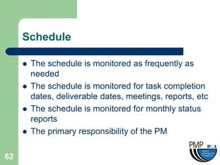 Schedule

        The schedule is monitored as frequently as
         needed
        The schedule is monitored for task completion
         dates, deliverable dates, meetings, reports, etc
        The schedule is monitored for monthly status
         reports
        The primary responsibility of the PM

62
 