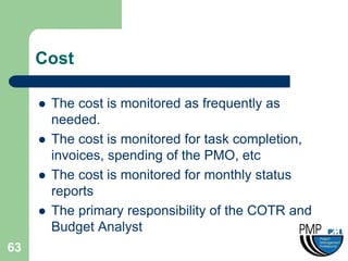 Cost

        The cost is monitored as frequently as
         needed.
        The cost is monitored for task completion,
         invoices, spending of the PMO, etc
        The cost is monitored for monthly status
         reports
        The primary responsibility of the COTR and
         Budget Analyst
63
 
