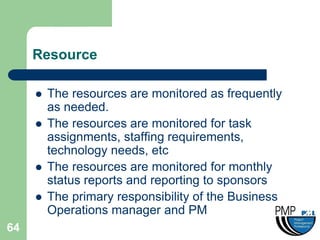 Resource

        The resources are monitored as frequently
         as needed.
        The resources are monitored for task
         assignments, staffing requirements,
         technology needs, etc
        The resources are monitored for monthly
         status reports and reporting to sponsors
        The primary responsibility of the Business
         Operations manager and PM
64
 