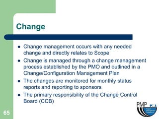 Change

        Change management occurs with any needed
         change and directly relates to Scope
        Change is managed through a change management
         process established by the PMO and outlined in a
         Change/Configuration Management Plan
        The changes are monitored for monthly status
         reports and reporting to sponsors
        The primary responsibility of the Change Control
         Board (CCB)

65
 