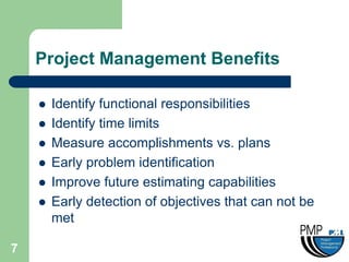 Project Management Benefits

       Identify functional responsibilities
       Identify time limits
       Measure accomplishments vs. plans
       Early problem identification
       Improve future estimating capabilities
       Early detection of objectives that can not be
        met

7
 