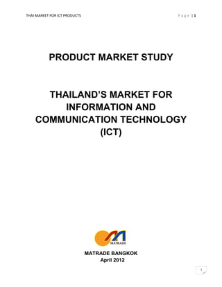 THAI MARKET FOR ICT PRODUCTS                     Page |1




           PRODUCT MARKET STUDY


      THAILAND’S MARKET FOR
         INFORMATION AND
    COMMUNICATION TECHNOLOGY
               (ICT)




                               MATRADE BANGKOK
                                   April 2012
                                                           1
 