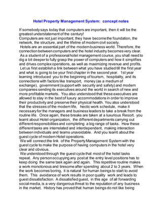 Hotel Property Management System: concept notes
If somebodysays today that computers are important, then it will be the
greatest understatement of the century!
Computers are not just important; they have becomethe foundation, the
network, the structure, and the lifeline of modern civil society.
Hotels are an essential part of the modernbusiness world. Therefore, the
connection betweencomputers and the hotel industry becomesvery clear.
As a student of a professionalhotel management course, you shall need to
dig a bit deeperto fully grasp the power of computers and how it simplifies
and drives complexoperations, as well as maximizing revenue and profits.
Let us first establisha link between what you have studied till the first year
and what is going to be your first chapter in the second year. 1st year
learning introduced you to the beginning of tourism, hospitality, and its
connections with factors like transport, money (as a medium of
exchange), government (supportwith security and safety) and modern
companies sending its executives around the world in search of new and
more profitable markets. You also understood that these executives are
allowed to stay in the bestof luxury accommodations in order to improve
their productivity and preserve their physical health. You also understood
that the stresses of the modern life, hectic work schedule, make it
necessaryfor the managers and business leaders to take a break from the
routine life. Once again, these breaks are taken at a luxurious Resort. you
learnt about Hotel organization, the differentdepartments carrying out
differentresponsibilitiesand completing a big range of tasks. How these
differenttasks are interrelated and interdependent, making interaction
between individuals and teams unavoidable. And you learnt about the
guest cycle of modern Hotel operations.
We will connectthe link of the PropertyManagement System with the
guest cycle to make the purpose of having computers in the hotel very
clear and obvious.
We understood through the guest cycle that mostof the hotel tasks
repeat. Any personoccupying any postat the entry level positions has to
keep doing the same task again and again. This repetitive routine makes
a work monotonous and tiresome after spending about 2 to 3 years. When
the work becomes boring, it is natural for human beings to start to avoid
them. This avoidance of work results in poor quality work and leads to
guest dissatisfaction. A dissatisfied guest, in this age of all forwarding
social media, is a very dangerous threat to the reputation of any business
in the market. History has proved that human beings do not like being
 