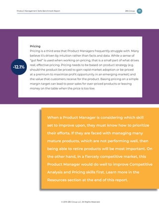 17
© 2019 280 Group LLC, All Rights Reserved.
280 GroupProduct Management Skills Benchmark Report
Pricing
Pricing is a third area that Product Managers frequently struggle with. Many
believe it’s driven by intuition rather than facts and data. While a sense of
“gut feel” is used when working on pricing, that is a small part of what drives
real, effective pricing. Pricing needs to be based on product strategy (e.g.
should the product be priced to gain rapid market adoption or be priced
at a premium to maximize profit opportunity in an emerging market) and
the value that customers receive for the product. Basing pricing on a simple
margin target can lead to poor sales for over-priced products or leaving
money on the table when the price is too low.
-12.1%
When a Product Manager is considering which skill
set to improve upon, they must know how to prioritize
their efforts. If they are faced with managing many
mature products, which are not performing well, then
being able to retire products will be most important. On
the other hand, in a fiercely competitive market, this
Product Manager would do well to improve Competitive
Analysis and Pricing skills first. Learn more in the
Resources section at the end of this report.
 