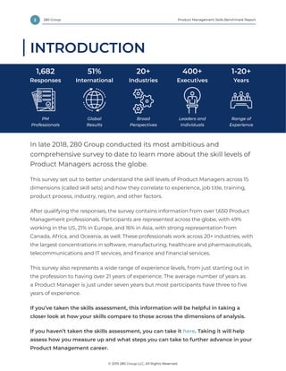 2 Product Management Skills Benchmark Report
© 2019 280 Group LLC, All Rights Reserved.
280 Group
INTRODUCTION
In late 2018, 280 Group conducted its most ambitious and
comprehensive survey to date to learn more about the skill levels of
Product Managers across the globe.
This survey set out to better understand the skill levels of Product Managers across 15
dimensions (called skill sets) and how they correlate to experience, job title, training,
product process, industry, region, and other factors.
After qualifying the responses, the survey contains information from over 1,650 Product
Management professionals. Participants are represented across the globe, with 49%
working in the US, 21% in Europe, and 16% in Asia, with strong representation from
Canada, Africa, and Oceania, as well. These professionals work across 20+ industries, with
the largest concentrations in software, manufacturing, healthcare and pharmaceuticals,
telecommunications and IT services, and finance and financial services.
This survey also represents a wide range of experience levels, from just starting out in
the profession to having over 21 years of experience. The average number of years as
a Product Manager is just under seven years but most participants have three to five
years of experience.
If you’ve taken the skills assessment, this information will be helpful in taking a
closer look at how your skills compare to those across the dimensions of analysis.
If you haven’t taken the skills assessment, you can take it here. Taking it will help
assess how you measure up and what steps you can take to further advance in your
Product Management career.
PM
Professionals
1,682
Responses
Global
Results
51%
International
Broad
Perspectives
20+
Industries
Leaders and
Individuals
400+
Executives
Range of
Experience
1-20+
Years
 