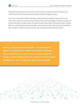 20 Product Management Skills Benchmark Report
© 2019 280 Group LLC, All Rights Reserved.
280 Group
Managers should know the key financial metrics that are important at their company and
which characteristics of their product or service relate to those key metrics.
Even more importantly, Product Managers need to be able to relate the key metrics to the
values that customers care most about. Without this crucial knowledge, a Product Manager can
be driven by these numbers, rather than be driving the right efforts that lead to these numbers.
With this understanding, Product Managers can best demand the right product characteristics
that will deliver customer value in balance with meeting these key financial metrics.
Having a strong relationship with a finance expert
leads to a collaboration where the Product Manager
knows what levers to pull in their product while the
finance expert helps guide the measurement and gives
feedback on how to meet the right financial goals.
 