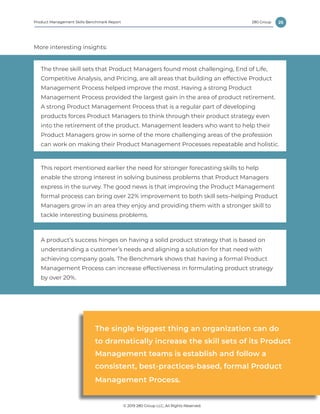 25
© 2019 280 Group LLC, All Rights Reserved.
280 GroupProduct Management Skills Benchmark Report
More interesting insights:
The three skill sets that Product Managers found most challenging, End of Life,
Competitive Analysis, and Pricing, are all areas that building an effective Product
Management Process helped improve the most. Having a strong Product
Management Process provided the largest gain in the area of product retirement.
A strong Product Management Process that is a regular part of developing
products forces Product Managers to think through their product strategy even
into the retirement of the product. Management leaders who want to help their
Product Managers grow in some of the more challenging areas of the profession
can work on making their Product Management Processes repeatable and holistic.
A product’s success hinges on having a solid product strategy that is based on
understanding a customer’s needs and aligning a solution for that need with
achieving company goals. The Benchmark shows that having a formal Product
Management Process can increase effectiveness in formulating product strategy
by over 20%.
This report mentioned earlier the need for stronger forecasting skills to help
enable the strong interest in solving business problems that Product Managers
express in the survey. The good news is that improving the Product Management
formal process can bring over 22% improvement to both skill sets–helping Product
Managers grow in an area they enjoy and providing them with a stronger skill to
tackle interesting business problems.
The single biggest thing an organization can do
to dramatically increase the skill sets of its Product
Management teams is establish and follow a
consistent, best-practices-based, formal Product
Management Process.
 