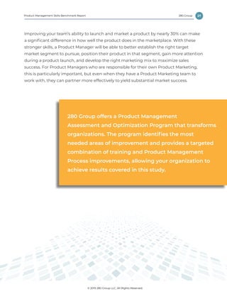 27
© 2019 280 Group LLC, All Rights Reserved.
280 GroupProduct Management Skills Benchmark Report
Improving your team’s ability to launch and market a product by nearly 30% can make
a significant difference in how well the product does in the marketplace. With these
stronger skills, a Product Manager will be able to better establish the right target
market segment to pursue, position their product in that segment, gain more attention
during a product launch, and develop the right marketing mix to maximize sales
success. For Product Managers who are responsible for their own Product Marketing,
this is particularly important, but even when they have a Product Marketing team to
work with, they can partner more effectively to yield substantial market success.
280 Group offers a Product Management
Assessment and Optimization Program that transforms
organizations. The program identifies the most
needed areas of improvement and provides a targeted
combination of training and Product Management
Process improvements, allowing your organization to
achieve results covered in this study.
 