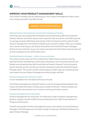 36 Product Management Skills Benchmark Report
© 2019 280 Group LLC, All Rights Reserved.
280 Group
IMPROVE YOUR PRODUCT MANAGEMENT SKILLS
If you haven’t already, start by assessing your own Product Management skills, so you
can compare yourself to the Benchmark.
ASSESS YOUR OWN SKILLS
Optimal Product Management and Product Marketing Training
This three-day training teaches the ﬂexible and comprehensive 280 Group Optimal
Product Process. You’ll learn about every important task and all the core skills required
to manage products effectively. Each phase of the framework and the tasks for both
Product Management and Product Marketing are covered in-depth. After you complete
the in-person training you will receive full access to the Certiﬁed Product Manager –
Online Course and Exam so you can review and retain the information that you learned
as well as prepare for the certiﬁcation exam.
Certified Product Manager – Online Course and Exam
This online course covers all of the material from 280 Group’s in-person training,
Optimal Product Management and Product Marketing. The first section teaches the
flexible and comprehensive 280 Group Optimal Product Process™ and the second
section teaches you the remaining material necessary to pass the Certified Product
Manager exam. The course contains everything you need to get up to speed quickly
and master the core Product Management skills and get certified.
Product Management Lifecycle Toolkit
9 Core Templates from the Optimal Product Process
The Product Management Lifecycle Toolkit is a set of corresponding templates that
map to the Optimal Product Process seven-phase framework. These templates are
included with and covered in our in-person training and online courses.
Product Management for Dummies
Product Management for Dummies, The Deﬁnitive Guide to Product Management.
By Brian Lawley, Founder of 280 Group and Pamela Schure, 280 Group Director of
Products and Services.
The deﬁnitive guide to Product Management and a must-read for any and all Product
Managers. This book gives you the tools to vastly increase your skill level and become a
great Product Manager.
 