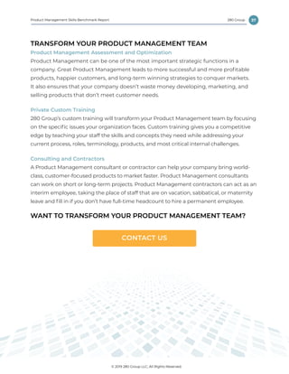 37
© 2019 280 Group LLC, All Rights Reserved.
280 GroupProduct Management Skills Benchmark Report
TRANSFORM YOUR PRODUCT MANAGEMENT TEAM
Product Management Assessment and Optimization
Product Management can be one of the most important strategic functions in a
company. Great Product Management leads to more successful and more profitable
products, happier customers, and long-term winning strategies to conquer markets.
It also ensures that your company doesn’t waste money developing, marketing, and
selling products that don’t meet customer needs.
Private Custom Training
280 Group’s custom training will transform your Product Management team by focusing
on the specific issues your organization faces. Custom training gives you a competitive
edge by teaching your staff the skills and concepts they need while addressing your
current process, roles, terminology, products, and most critical internal challenges.
Consulting and Contractors
A Product Management consultant or contractor can help your company bring world-
class, customer-focused products to market faster. Product Management consultants
can work on short or long-term projects. Product Management contractors can act as an
interim employee, taking the place of staff that are on vacation, sabbatical, or maternity
leave and fill in if you don’t have full-time headcount to hire a permanent employee.
WANT TO TRANSFORM YOUR PRODUCT MANAGEMENT TEAM?
CONTACT US
 