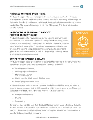 5
© 2019 280 Group LLC, All Rights Reserved.
280 GroupProduct Management Skills Benchmark Report
PROCESS MATTERS EVEN MORE
Product Managers who work for organizations that have an established Product
Management Process, like the Optimal Product Process™, are nearly 20% stronger in
their skills than Product Managers who work for organizations with no formal process
established. The range of improvement is from 12% to over 31%, depending on the
specific skill set.
IMPLEMENT TRAINING AND PROCESS
FOR THE BIGGEST GAINS
Product Managers who have received formal training and work in an
organization that has a formal Product Management Process possess
skills that are, on average, 26% higher than the Product Managers who
haven’t had training and don’t work in an organization with a formal
process. The training and process combination provides significant
gains in the weakest skill areas of End of Life (+43.5%), Pricing (+29.4%),
and Competitive Analysis (+27.5%).
SUPPORTING CAREER GROWTH
Product Managers need specific skills to advance their careers. In the early years, the
benchmark showed that these skills require the most attention:
■■ Writing Requirements
■■ Developing Business Skills
■■ Marketing & Launch
■■ Understanding their team’s PM Processes
■■ Developing End of Life plans
In their mid-career years, the gaps between this level of experience and 10+ years of
experience are narrower for the skills above but wider in three other areas. These new
skills are needed to further advance a Product Manager’s career:
■■ Competitive Analysis
■■ Pricing
■■ Forecasting
Companies that want to help their Product Managers grow more effectively through
the first 10 years of their career should provide support in these critical skill areas. This
support can best be provided with focused training and workshops that address the
specific skill needs for their company.
IMPROVEMENT
WITH TRAINING
AND PROCESS
Over 25%
 
