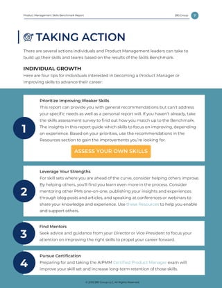 7
© 2019 280 Group LLC, All Rights Reserved.
280 GroupProduct Management Skills Benchmark Report
TAKING ACTION
There are several actions individuals and Product Management leaders can take to
build up their skills and teams based on the results of the Skills Benchmark.
INDIVIDUAL GROWTH
Here are four tips for individuals interested in becoming a Product Manager or
improving skills to advance their career:
Leverage Your Strengths
For skill sets where you are ahead of the curve, consider helping others improve.
By helping others, you’ll find you learn even more in the process. Consider
mentoring other PMs one-on-one, publishing your insights and experiences
through blog posts and articles, and speaking at conferences or webinars to
share your knowledge and experience. Use these Resources to help you enable
and support others.
2
Find Mentors
Seek advice and guidance from your Director or Vice President to focus your
attention on improving the right skills to propel your career forward.
3
Prioritize Improving Weaker Skills
This report can provide you with general recommendations but can’t address
your specific needs as well as a personal report will. If you haven’t already, take
the skills assessment survey to find out how you match up to the Benchmark.
The insights in this report guide which skills to focus on improving, depending
on experience. Based on your priorities, use the recommendations in the
Resources section to gain the improvements you’re looking for.
1
ASSESS YOUR OWN SKILLS
Pursue Certification
Preparing for and taking the AIPMM Certified Product Manager exam will
improve your skill set and increase long-term retention of those skills.
4
© 2019 280 Group LLC, All Rights Reserved.
 
