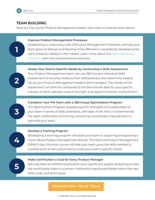 8 Product Management Skills Benchmark Report
© 2019 280 Group LLC, All Rights Reserved.
280 Group
TEAM BUILDING
Here are five tips for Product Management leaders who want to improve their teams:
Improve Product Management Processes
Establishing or improving a set of Product Management Processes will help your
team grow its skill set and become more effective in consistently developing the
right products needed in the market. Learn more about the Optimal Product
Process™ with this comprehensive overview.
1
Develop a Training Program
Developing a training program will assist your team in acquiring and growing a
more robust Product Management skill set. The Optimal Product Management
(OPM) 3-day intensive course will help your team grow the skills needed to
succeed and can be customized to meet your team’s specific needs.
4
Transform Your PM Team with a 280 Group Optimization Program
The Optimization Program assesses specific strengths and weaknesses of
your team in terms of skills, processes, and tools. From there, it recommends
the right combination of training, consulting, and process improvement to
optimize your team.
3
Make Certification a Goal for Every Product Manager
Not only does an AIPMM certification carry significant weight, preparing to take
the certification exam is a proven method to improve and better retain the new
skills, tools, and techniques.
5
TRANSFORM YOUR TEAM
Assess Your Team’s Specific Needs by Conducting a Skills Assessment
Your Product Management team can use 280 Group’s Individual Skills
Assessment to not only measure their skill levels but also determine targets
set by your Product Management leaders and managers. The results of the
assessment can then be compared to the Benchmark data for your specific
industry to best calibrate areas of strength and opportunities for improvement.
2
 