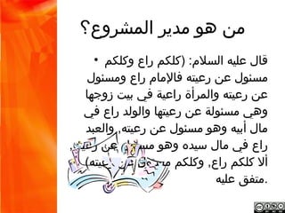 ‫من هو مدير المشروع؟‬
‫قال عليه السلم: )كلكم راع وكلكم مسئول عن •‬
‫رعيته فالمام راع ومسئول عن رعيته والمرأة راعية‬
‫في بيت زوجها وهي مسئولة عن رعيتها والولد راع‬
‫في مال أبيه وهو مسئول عن رعيته, والعبد راع في‬
   ‫مال سيده وهو مسئول عن رعيته, أل كلكم راع,‬
             ‫.وكلكم مسئول عن رعيته( متفق عليه‬
 