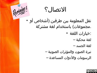 ‫التصال؟‬
‫نقل المعلومة بين طرفين )أشخاص أو مجموعات( •‬
                     ‫.باستخدام لغة مشتركة‬
                            ‫:خيارات اللغة •‬
                                     ‫لغة محكية –‬
                                    ‫لغة الجسد –‬
                    ‫نبرة الصوت والمؤثرات الصوتية –‬
                    ‫الرسومات والدوات المساعدة –‬
 
