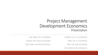Project Management
Development Economics
Presentation
LEE REN JET 0319058
NGAH YEA ZHE 0323204
TAN KIAH CHUN 0324414
SIONG JIA YII 0318239
TAN JIA YI 0319476
YAP JIA EN 0319550
YEO DOR EEN 0316224
 